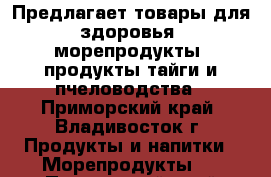 Предлагает товары для здоровья, морепродукты, продукты тайги и пчеловодства - Приморский край, Владивосток г. Продукты и напитки » Морепродукты   . Приморский край